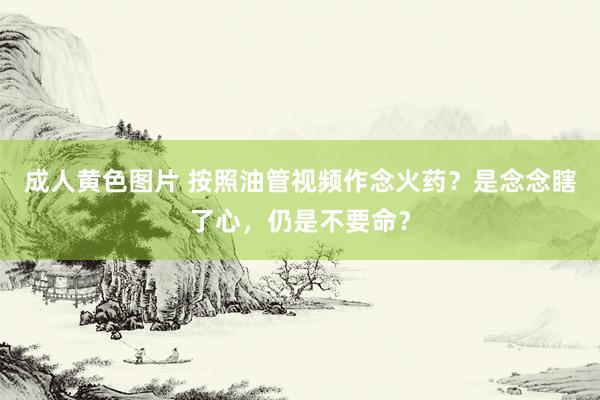 成人黄色图片 按照油管视频作念火药？是念念瞎了心，仍是不要命？