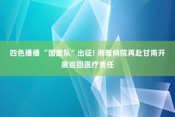 四色播播 “国度队”出征! 湘雅病院再赴甘南开展巡回医疗责任