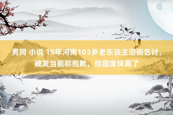 男同 小说 15年河南103岁老东谈主沿街乞讨，被发当前称抱歉，给国度抹黑了