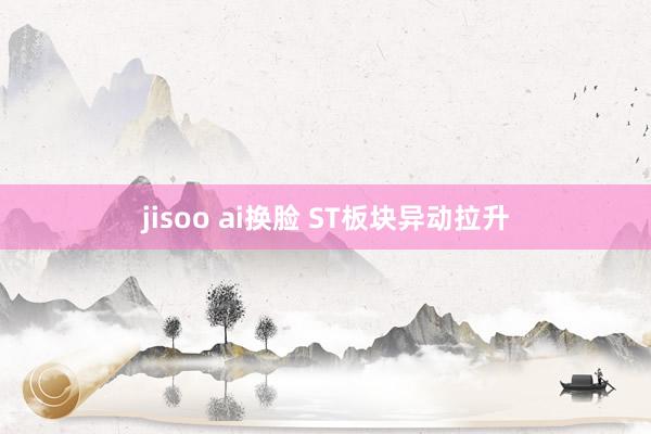 jisoo ai换脸 ST板块异动拉升