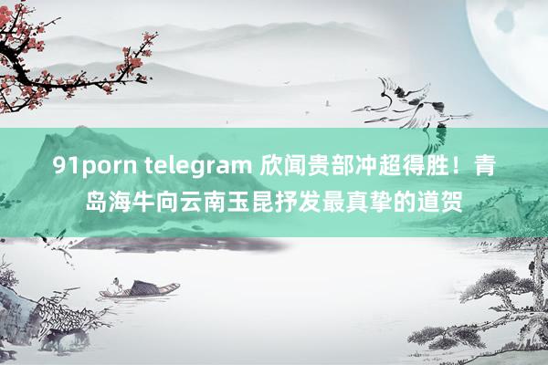 91porn telegram 欣闻贵部冲超得胜！青岛海牛向云南玉昆抒发最真挚的道贺