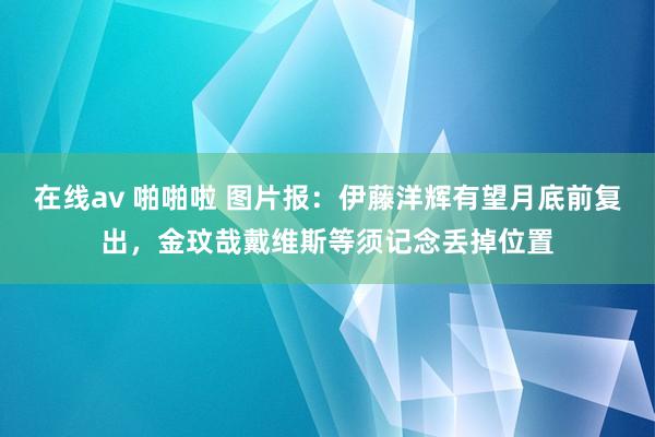 在线av 啪啪啦 图片报：伊藤洋辉有望月底前复出，金玟哉戴维斯等须记念丢掉位置