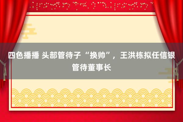 四色播播 头部管待子 “换帅”，王洪栋拟任信银管待董事长