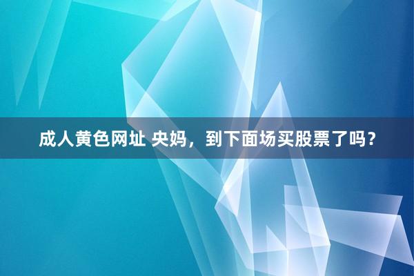 成人黄色网址 央妈，到下面场买股票了吗？