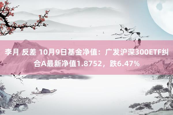 李月 反差 10月9日基金净值：广发沪深300ETF纠合A最新净值1.8752，跌6.47%