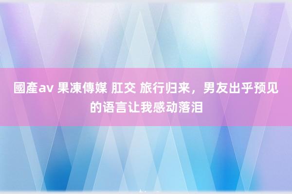 國產av 果凍傳媒 肛交 旅行归来，男友出乎预见的语言让我感动落泪