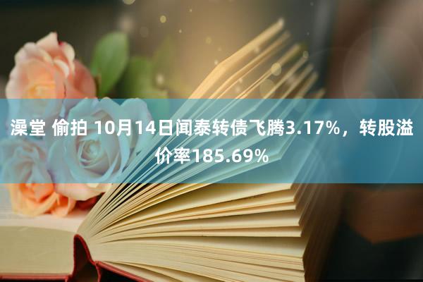 澡堂 偷拍 10月14日闻泰转债飞腾3.17%，转股溢价率185.69%