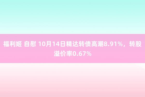 福利姬 自慰 10月14日精达转债高潮8.91%，转股溢价率0.67%