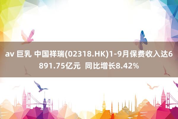 av 巨乳 中国祥瑞(02318.HK)1-9月保费收入达6891.75亿元  同比增长8.42%