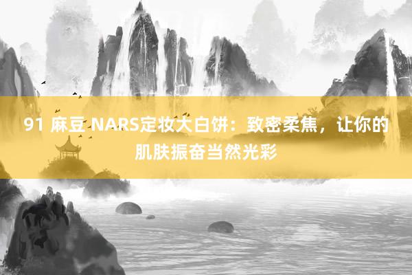 91 麻豆 NARS定妆大白饼：致密柔焦，让你的肌肤振奋当然光彩