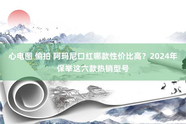 心电图 偷拍 阿玛尼口红哪款性价比高？2024年保举这六款热销型号