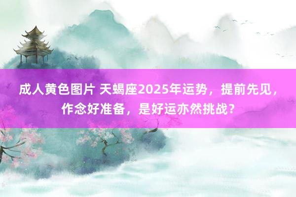 成人黄色图片 天蝎座2025年运势，提前先见，作念好准备，是好运亦然挑战？