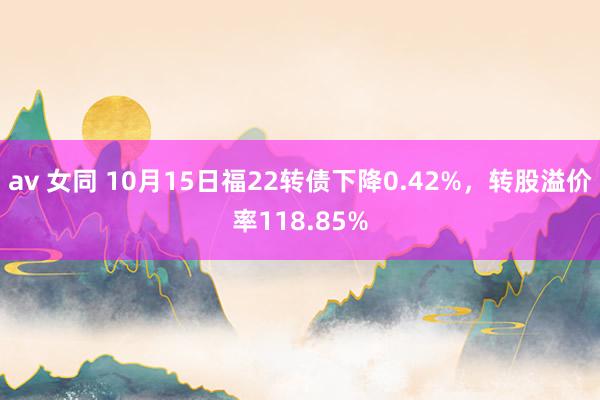 av 女同 10月15日福22转债下降0.42%，转股溢价率118.85%