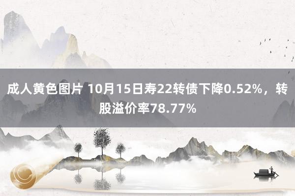 成人黄色图片 10月15日寿22转债下降0.52%，转股溢价率78.77%