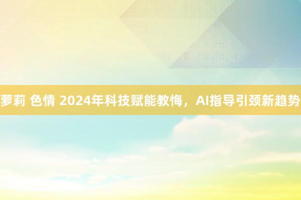 萝莉 色情 2024年科技赋能教悔，AI指导引颈新趋势