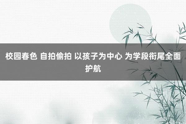 校园春色 自拍偷拍 以孩子为中心 为学段衔尾全面护航