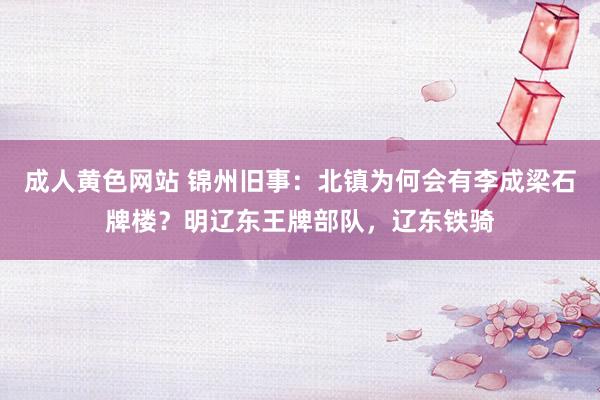 成人黄色网站 锦州旧事：北镇为何会有李成梁石牌楼？明辽东王牌部队，辽东铁骑