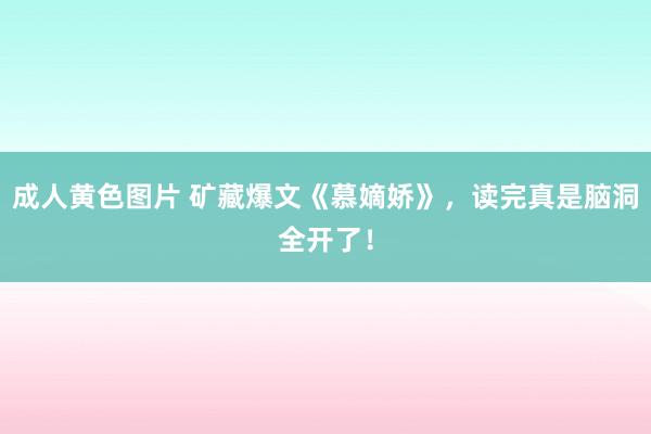 成人黄色图片 矿藏爆文《慕嫡娇》，读完真是脑洞全开了！