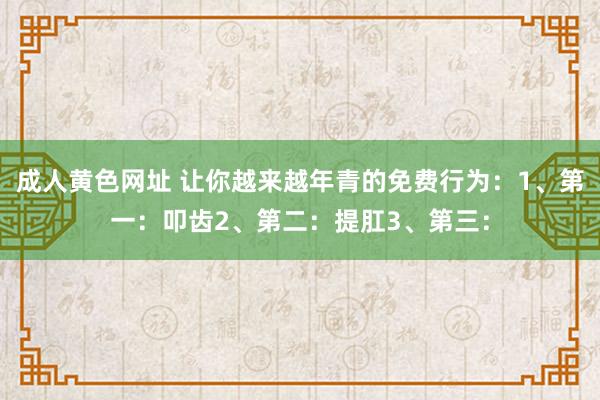 成人黄色网址 让你越来越年青的免费行为：1、第一：叩齿2、第二：提肛3、第三：