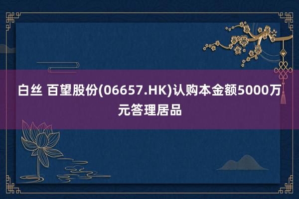 白丝 百望股份(06657.HK)认购本金额5000万元答理居品