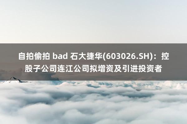 自拍偷拍 bad 石大捷华(603026.SH)：控股子公司连江公司拟增资及引进投资者