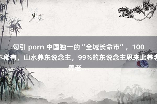 勾引 porn 中国独一的“全域长命市”，100岁不稀有，山水养东说念主，99%的东说念主思来此养老…