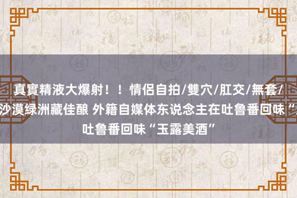 真實精液大爆射！！情侶自拍/雙穴/肛交/無套/大量噴精 沙漠绿洲藏佳酿 外籍自媒体东说念主在吐鲁番回味“玉露美酒”