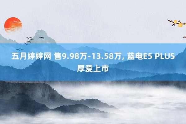 五月婷婷网 售9.98万-13.58万， 蓝电E5 PLUS厚爱上市