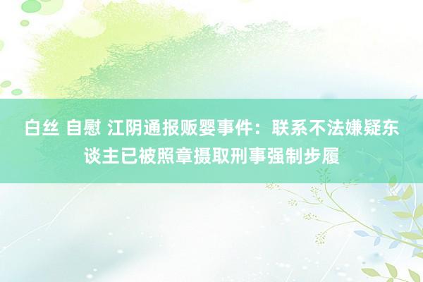 白丝 自慰 江阴通报贩婴事件：联系不法嫌疑东谈主已被照章摄取刑事强制步履