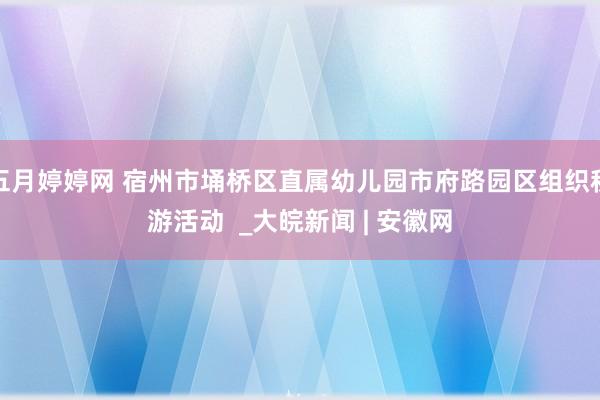 五月婷婷网 宿州市埇桥区直属幼儿园市府路园区组织秋游活动  _大皖新闻 | 安徽网