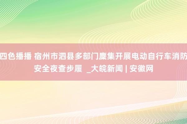 四色播播 宿州市泗县多部门麇集开展电动自行车消防安全夜查步履  _大皖新闻 | 安徽网