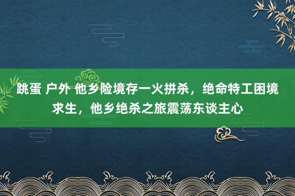 跳蛋 户外 他乡险境存一火拼杀，绝命特工困境求生，他乡绝杀之旅震荡东谈主心