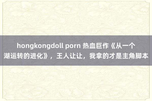 hongkongdoll porn 热血巨作《从一个湖运转的进化》，王人让让，我拿的才是主角脚本