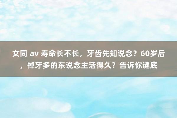 女同 av 寿命长不长，牙齿先知说念？60岁后，掉牙多的东说念主活得久？告诉你谜底