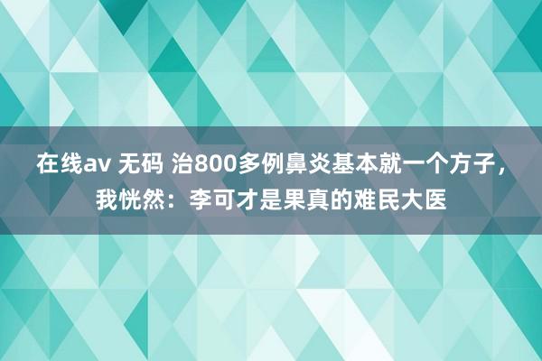 在线av 无码 治800多例鼻炎基本就一个方子，我恍然：李可才是果真的难民大医