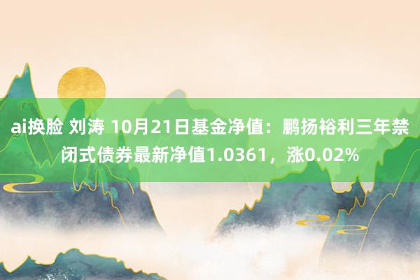 ai换脸 刘涛 10月21日基金净值：鹏扬裕利三年禁闭式债券最新净值1.0361，涨0.02%