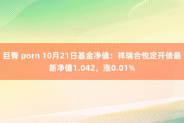 巨臀 porn 10月21日基金净值：祥瑞合悦定开债最新净值1.042，涨0.01%