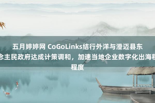 五月婷婷网 CoGoLinks结行外洋与澄迈县东说念主民政府达成计策调和，加速当地企业数字化出海程度