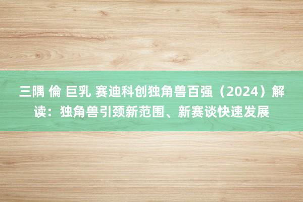 三隅 倫 巨乳 赛迪科创独角兽百强（2024）解读：独角兽引颈新范围、新赛谈快速发展