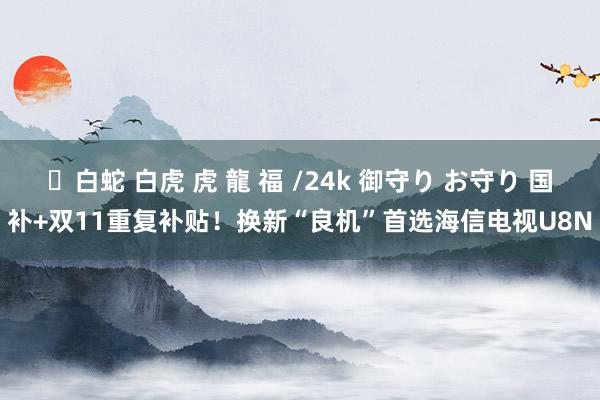 ✨白蛇 白虎 虎 龍 福 /24k 御守り お守り 国补+双11重复补贴！换新“良机”首选海信电视U8N