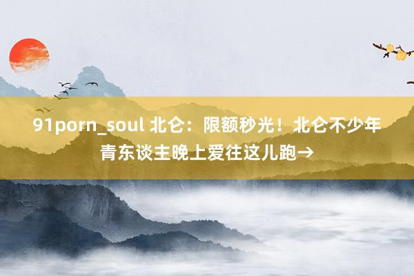 91porn_soul 北仑：限额秒光！北仑不少年青东谈主晚上爱往这儿跑→