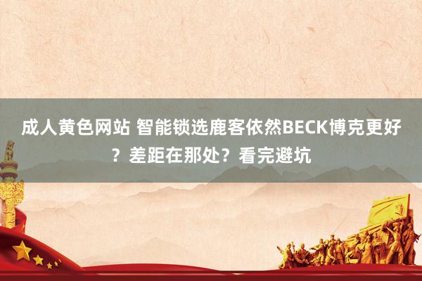 成人黄色网站 智能锁选鹿客依然BECK博克更好？差距在那处？看完避坑