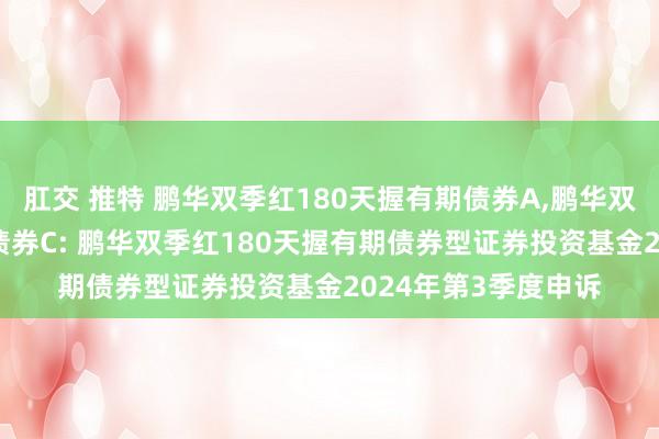 肛交 推特 鹏华双季红180天握有期债券A，鹏华双季红180天握有期债券C: 鹏华双季红180天握有期债券型证券投资基金2024年第3季度申诉