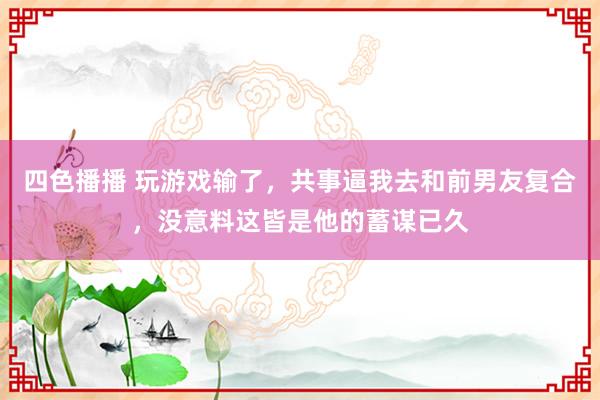 四色播播 玩游戏输了，共事逼我去和前男友复合，没意料这皆是他的蓄谋已久