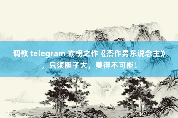 调教 telegram 霸榜之作《杰作男东说念主》，只须胆子大，莫得不可能！