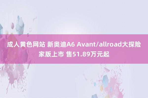 成人黄色网站 新奥迪A6 Avant/allroad大探险家版上市 售51.89万元起