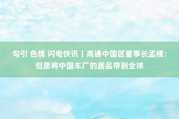 勾引 色情 闪电快讯丨高通中国区董事长孟樸：但愿将中国车厂的居品带到全球