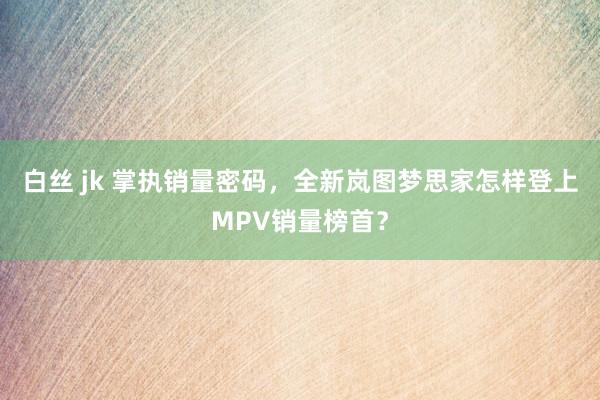 白丝 jk 掌执销量密码，全新岚图梦思家怎样登上MPV销量榜首？