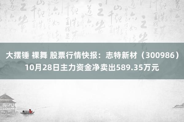 大摆锤 裸舞 股票行情快报：志特新材（300986）10月28日主力资金净卖出589.35万元