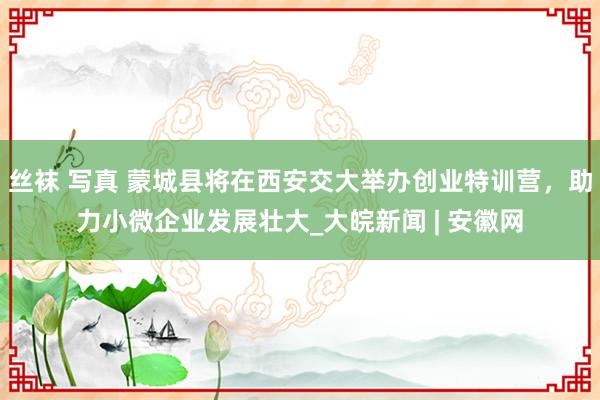 丝袜 写真 蒙城县将在西安交大举办创业特训营，助力小微企业发展壮大_大皖新闻 | 安徽网